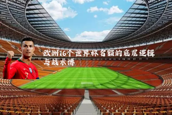 欧洲16个世界杯名额的底层逻辑与战术博弈